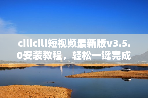 cilicili短视频最新版v3.5.0安装教程，轻松一键完成安装