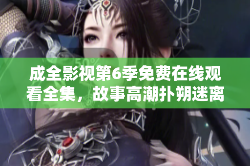 成全影视第6季免费在线观看全集，故事高潮扑朔迷离，精彩剧情细腻动人