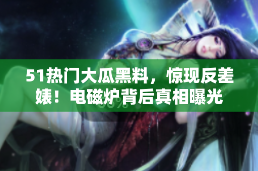 51热门大瓜黑料，惊现反差婊！电磁炉背后真相曝光