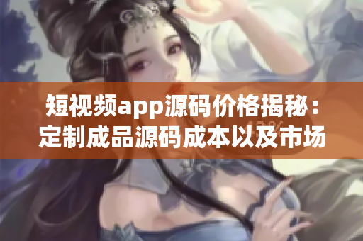 短视频app源码价格揭秘：定制成品源码成本以及市场价格浅析