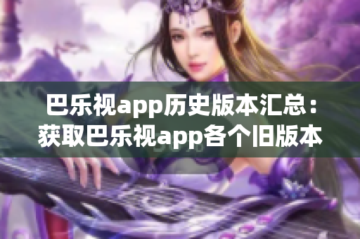 巴乐视app历史版本汇总：获取巴乐视app各个旧版本的全方位详情