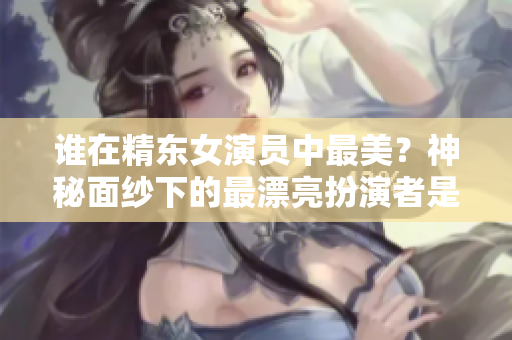 谁在精东女演员中最美？神秘面纱下的最漂亮扮演者是谁？