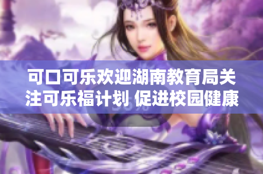 可口可乐欢迎湖南教育局关注可乐福计划 促进校园健康、推动教育发展