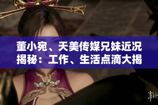 董小宛、天美传媒兄妹近况揭秘：工作、生活点滴大揭秘
