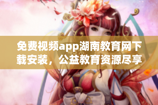 免费视频app湖南教育网下载安装，公益教育资源尽享，一站式教学互动平台