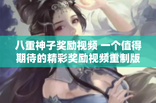 八重神子奖励视频 一个值得期待的精彩奖励视频重制版