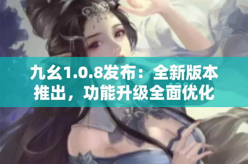 九幺1.0.8发布：全新版本推出，功能升级全面优化