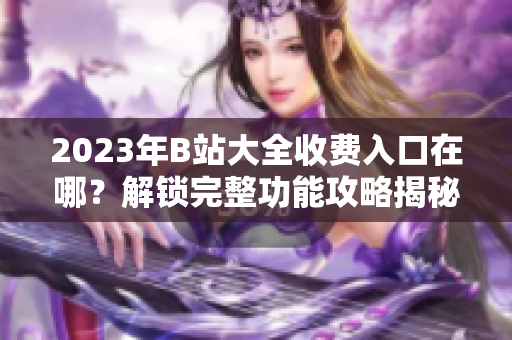 2023年B站大全收费入口在哪？解锁完整功能攻略揭秘