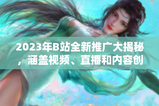 2023年B站全新推广大揭秘，涵盖视频、直播和内容创作，让你开启全新体验