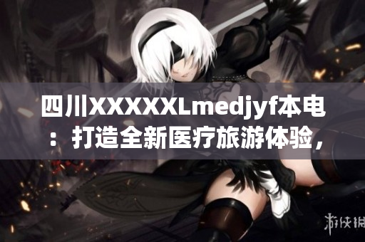 四川XXXXXLmedjyf本电：打造全新医疗旅游体验，助力健康中国