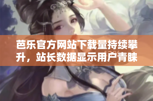芭乐官方网站下载量持续攀升，站长数据显示用户青睐之选