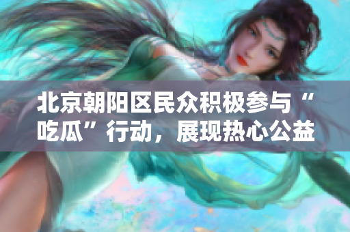 北京朝阳区民众积极参与“吃瓜”行动，展现热心公益风采