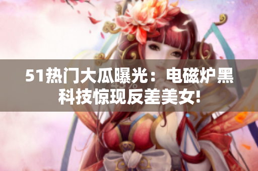 51热门大瓜曝光：电磁炉黑科技惊现反差美女!