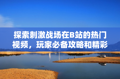 探索刺激战场在B站的热门视频，玩家必备攻略和精彩时刻