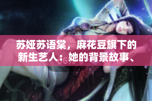 苏娅苏语棠，麻花豆旗下的新生艺人：她的背景故事、音乐创作和艺术成就