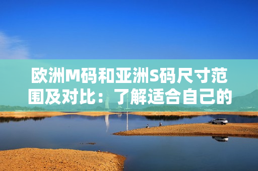 欧洲M码和亚洲S码尺寸范围及对比：了解适合自己的尺寸选择
