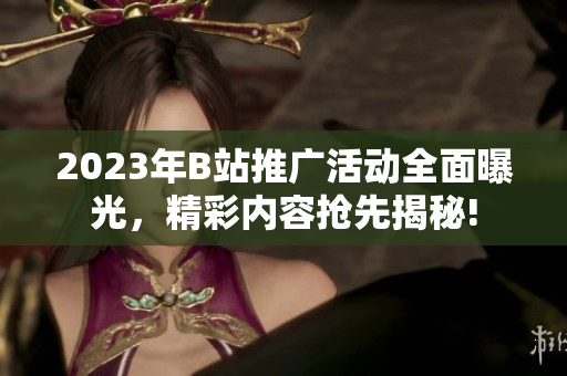 2023年B站推广活动全面曝光，精彩内容抢先揭秘!