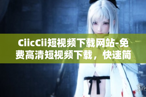 CiicCii短视频下载网站-免费高清短视频下载，快速简便操作