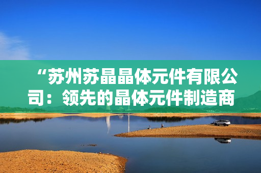 “苏州苏晶晶体元件有限公司：领先的晶体元件制造商，致力于高质量的创新技术和客户服务”