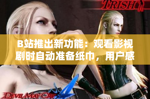 B站推出新功能：观看影视剧时自动准备纸巾，用户感慨“贴心至极”