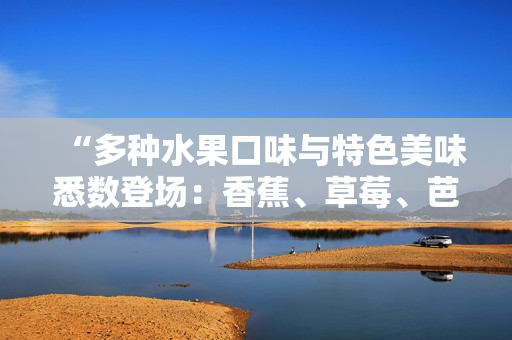 “多种水果口味与特色美味悉数登场：香蕉、草莓、芭乐、鸭脖与奶茶交织出的诱人千层甜品”