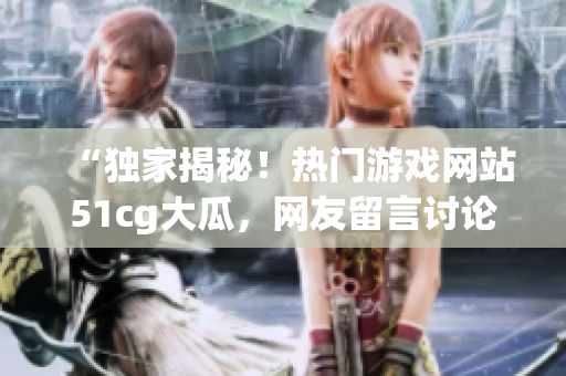 “独家揭秘！热门游戏网站51cg大瓜，网友留言讨论！今日，赵子涵事件引发热议！”