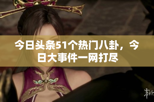 今日头条51个热门八卦，今日大事件一网打尽