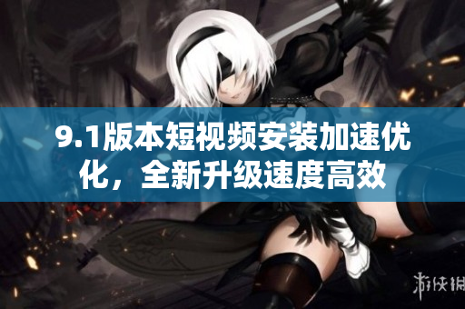 9.1版本短视频安装加速优化，全新升级速度高效