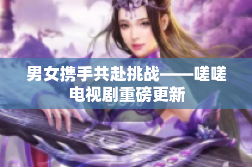 男女携手共赴挑战——嗟嗟电视剧重磅更新