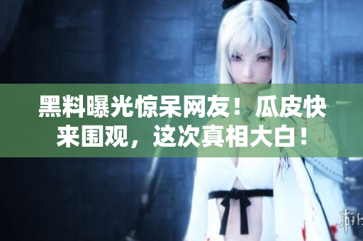 黑料曝光惊呆网友！瓜皮快来围观，这次真相大白！