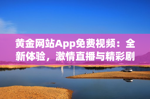 黄金网站App免费视频：全新体验，激情直播与精彩剧集尽在其中