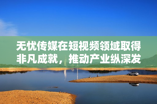 无忧传媒在短视频领域取得非凡成就，推动产业纵深发展