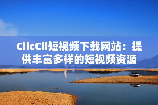 CiicCii短视频下载网站：提供丰富多样的短视频资源