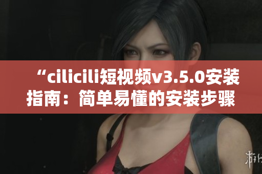 “cilicili短视频v3.5.0安装指南：简单易懂的安装步骤分享”