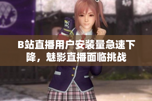 B站直播用户安装量急速下降，魅影直播面临挑战