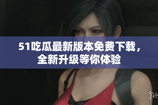 51吃瓜最新版本免费下载，全新升级等你体验