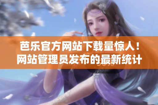 芭乐官方网站下载量惊人！网站管理员发布的最新统计数据显示用户下载激增