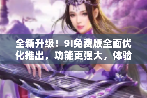 全新升级！9I免费版全面优化推出，功能更强大，体验更流畅