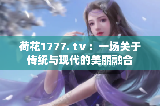 荷花1777. tⅴ：一场关于传统与现代的美丽融合