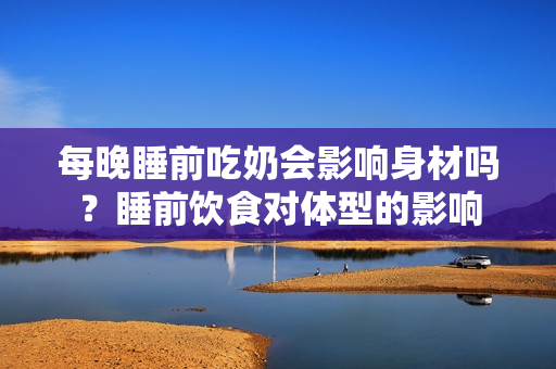 每晚睡前吃奶会影响身材吗？睡前饮食对体型的影响