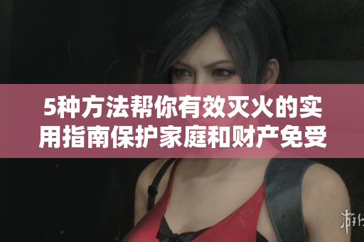 5种方法帮你有效灭火的实用指南保护家庭和财产免受火灾侵害
