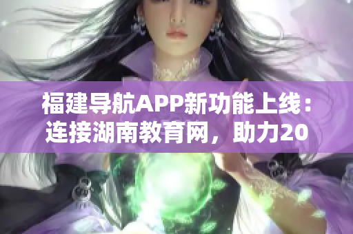福建导航APP新功能上线：连接湖南教育网，助力2022学习导航
