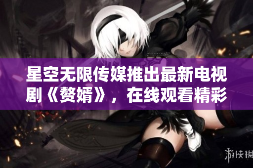 星空无限传媒推出最新电视剧《赘婿》，在线观看精彩内容
