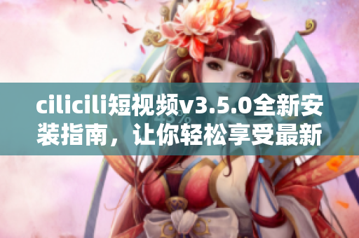 cilicili短视频v3.5.0全新安装指南，让你轻松享受最新功能
