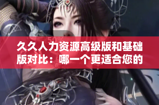 久久人力资源高级版和基础版对比：哪一个更适合您的企业需求？
