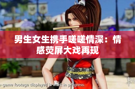 男生女生携手嗟嗟情深：情感荧屏大戏再现