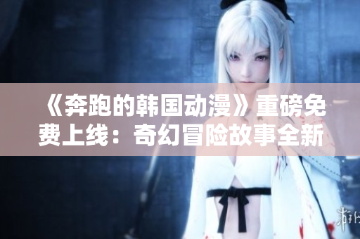 《奔跑的韩国动漫》重磅免费上线：奇幻冒险故事全新呈现
