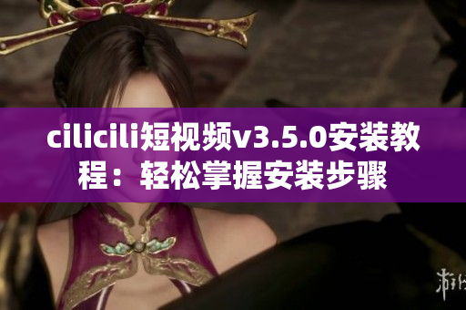 cilicili短视频v3.5.0安装教程：轻松掌握安装步骤