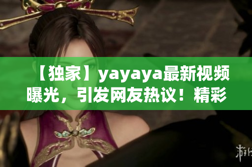 【独家】yayaya最新视频曝光，引发网友热议！精彩内容汇总，快来观看！