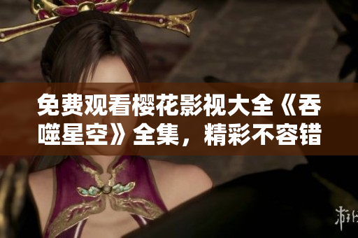 免费观看樱花影视大全《吞噬星空》全集，精彩不容错过